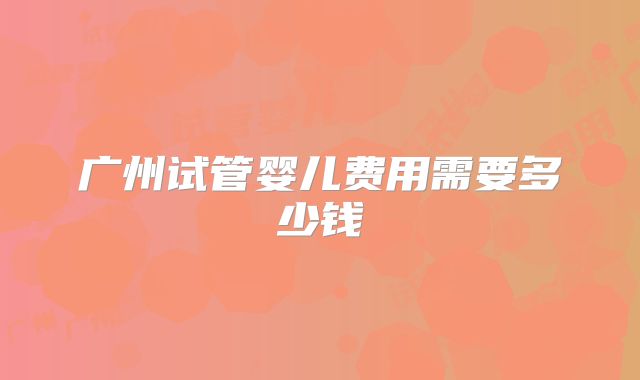 广州试管婴儿费用需要多少钱