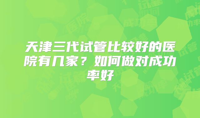 天津三代试管比较好的医院有几家？如何做对成功率好