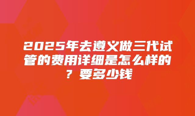 2025年去遵义做三代试管的费用详细是怎么样的?要多少钱