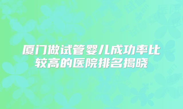 厦门做试管婴儿成功率比较高的医院排名揭晓