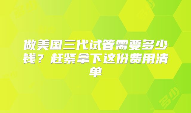 做美国三代试管需要多少钱？赶紧拿下这份费用清单