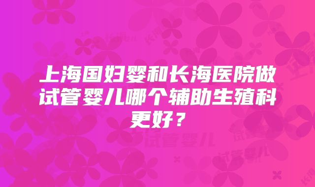 上海国妇婴和长海医院做试管婴儿哪个辅助生殖科更好?