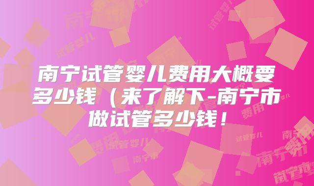 南宁试管婴儿费用大概要多少钱(来了解下-南宁市做试管多少钱!