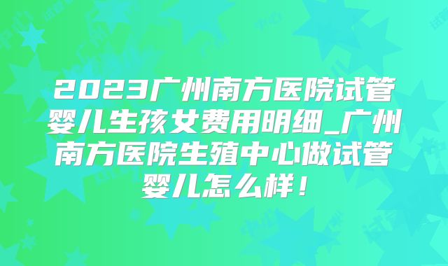 2023广州南方医院试管婴儿生孩女费用明细_广州南方医院生殖中心做试管婴儿怎么样！