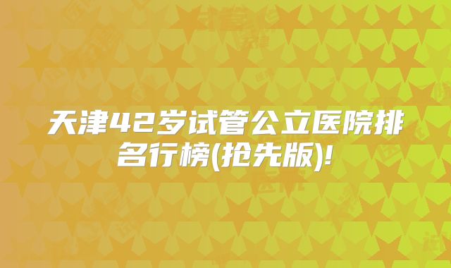 天津42岁试管公立医院排名行榜(抢先版)!