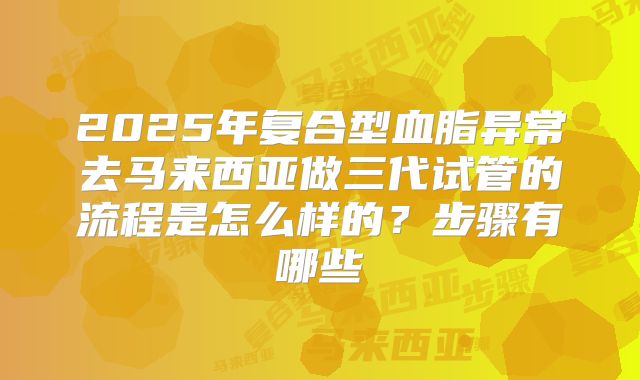 2025年复合型血脂异常去马来西亚做三代试管的流程是怎么样的？步骤有哪些