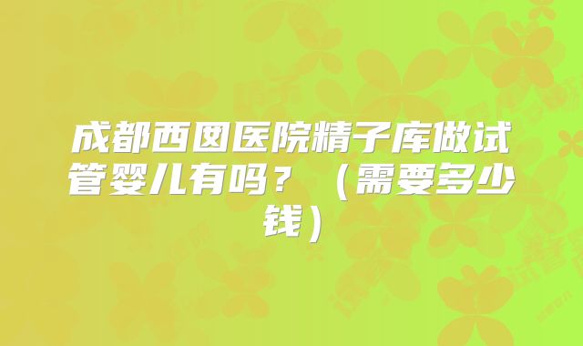成都西囡医院精子库做试管婴儿有吗？（需要多少钱）