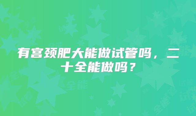 有宫颈肥大能做试管吗，二十全能做吗？