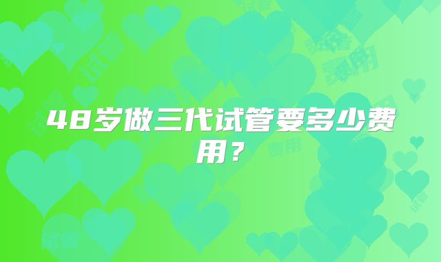 48岁做三代试管要多少费用?