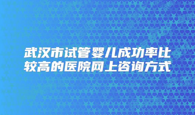 武汉市试管婴儿成功率比较高的医院网上咨询方式