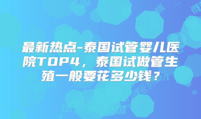 最新热点-泰国试管婴儿医院TOP4,泰国试做管生殖一般要花多少钱?