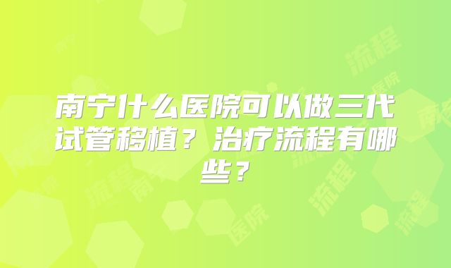 南宁什么医院可以做三代试管移植?治疗流程有哪些?