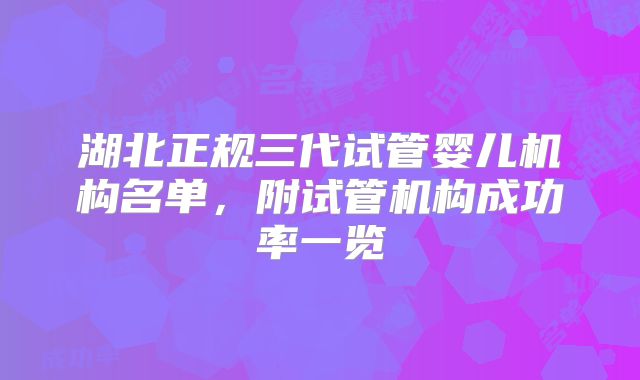 湖北正规三代试管婴儿机构名单,附试管机构成功率一览