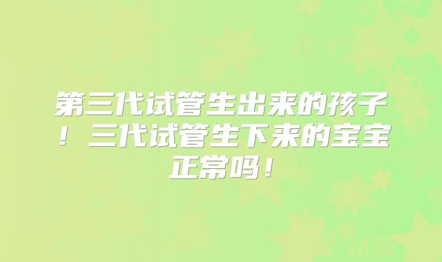 第三代试管生出来的孩子！三代试管生下来的宝宝正常吗！