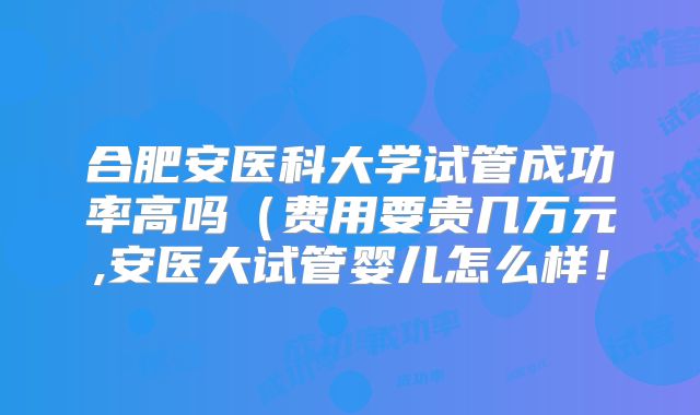 合肥安医科大学试管成功率高吗(费用要贵几万元,安医大试管婴儿怎么样!