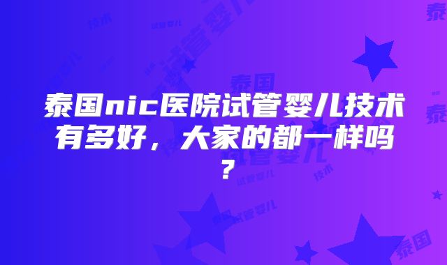 泰国nic医院试管婴儿技术有多好,大家的都一样吗?