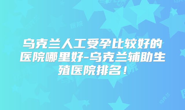乌克兰人工受孕比较好的医院哪里好-乌克兰辅助生殖医院排名！