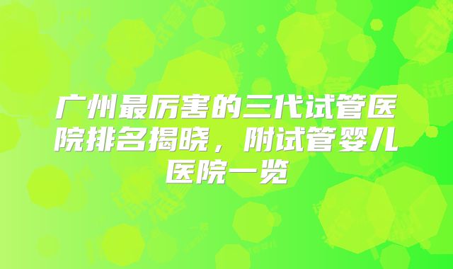 广州最厉害的三代试管医院排名揭晓,附试管婴儿医院一览