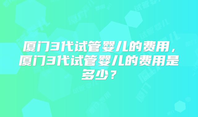 厦门3代试管婴儿的费用,厦门3代试管婴儿的费用是多少?