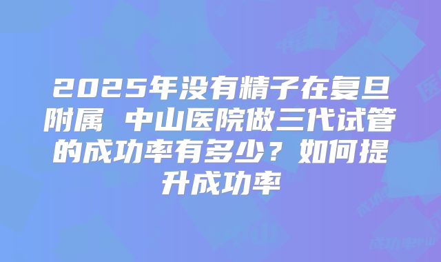 2025年没有精子在复旦附属 中山医院做三代试管的成功率有多少？如何提升成功率