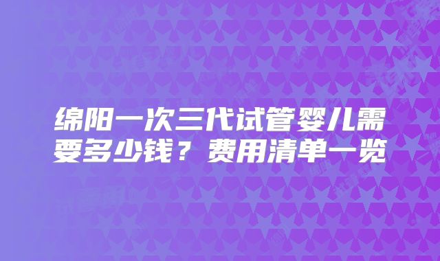 绵阳一次三代试管婴儿需要多少钱?费用清单一览