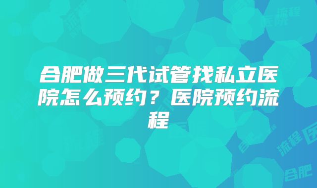 合肥做三代试管找私立医院怎么预约?医院预约流程