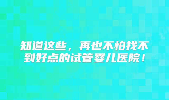 知道这些,再也不怕找不到好点的试管婴儿医院!