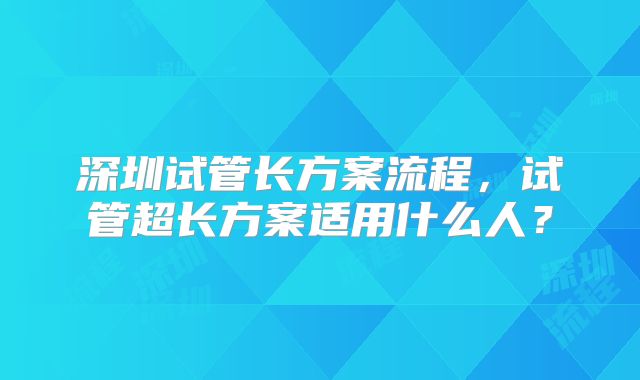 深圳试管长方案流程,试管超长方案适用什么人?