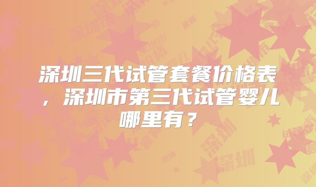 深圳三代试管套餐价格表,深圳市第三代试管婴儿哪里有?