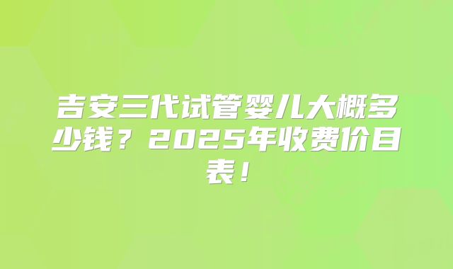 吉安三代试管婴儿大概多少钱？2025年收费价目表！