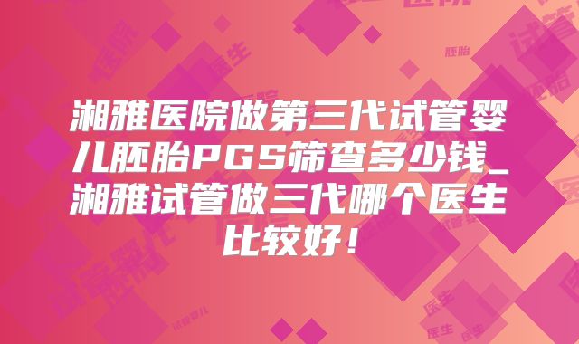 湘雅医院做第三代试管婴儿胚胎PGS筛查多少钱_湘雅试管做三代哪个医生比较好！