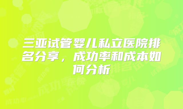 三亚试管婴儿私立医院排名分享，成功率和成本如何分析