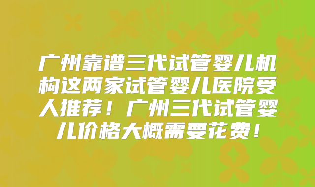 广州靠谱三代试管婴儿机构这两家试管婴儿医院受人推荐!广州三代试管婴儿价格大概需要花费!