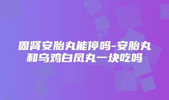 固肾安胎丸能停吗-安胎丸和乌鸡白凤丸一块吃吗