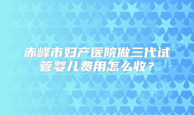 赤峰市妇产医院做三代试管婴儿费用怎么收?