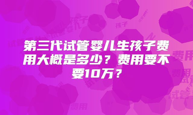 第三代试管婴儿生孩子费用大概是多少？费用要不要10万？
