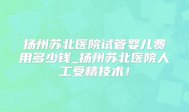 扬州苏北医院试管婴儿费用多少钱_扬州苏北医院人工受精技术！