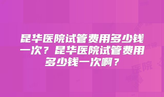 昆华医院试管费用多少钱一次？昆华医院试管费用多少钱一次啊？
