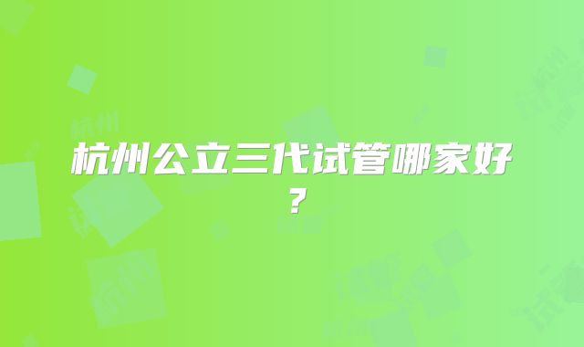 杭州公立三代试管哪家好？
