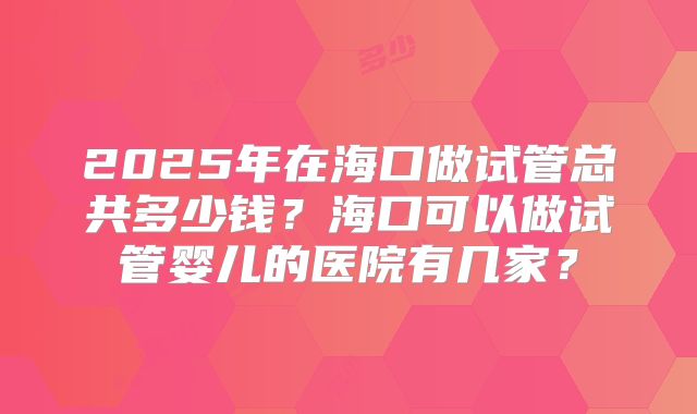 2025年在海口做试管总共多少钱?海口可以做试管婴儿的医院有几家?