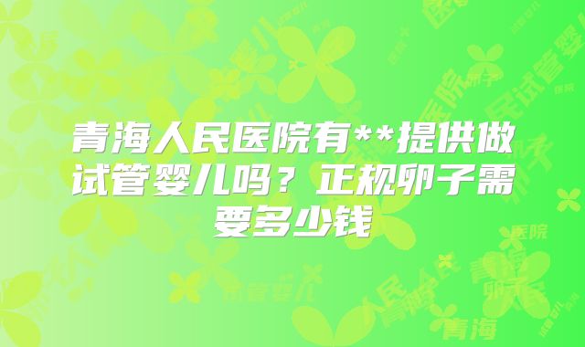 青海人民医院有**提供做试管婴儿吗？正规卵子需要多少钱