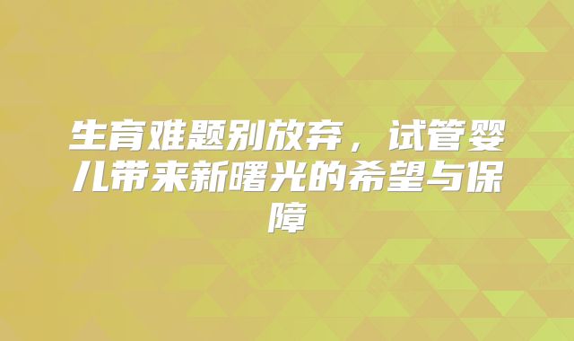 生育难题别放弃，试管婴儿带来新曙光的希望与保障