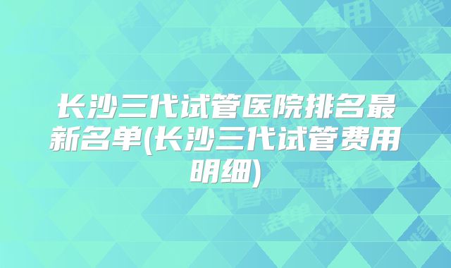 长沙三代试管医院排名最新名单(长沙三代试管费用明细)