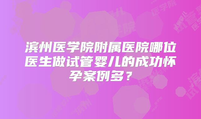 滨州医学院附属医院哪位医生做试管婴儿的成功怀孕案例多？