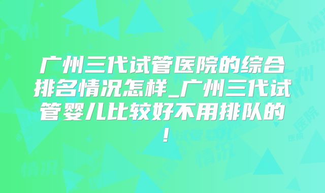 广州三代试管医院的综合排名情况怎样_广州三代试管婴儿比较好不用排队的！