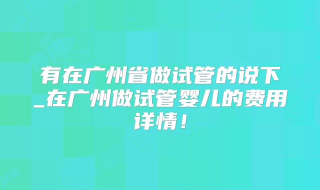 有在广州省做试管的说下_在广州做试管婴儿的费用详情!
