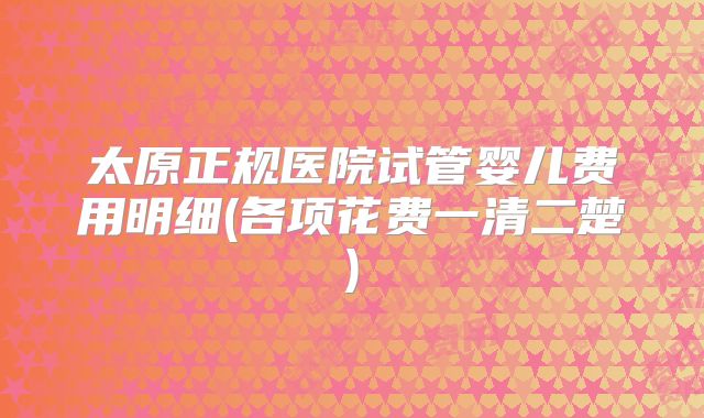 太原正规医院试管婴儿费用明细(各项花费一清二楚)
