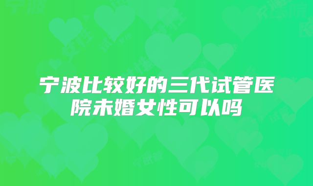 宁波比较好的三代试管医院未婚女性可以吗
