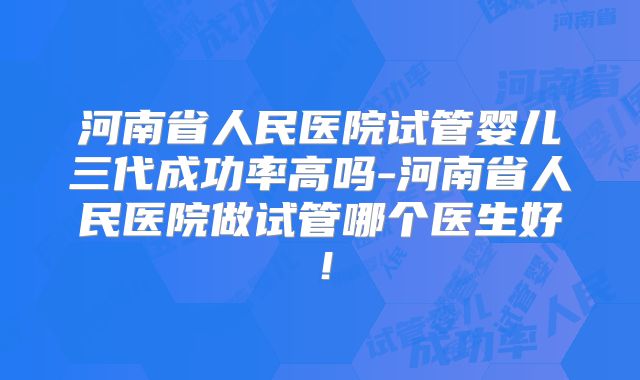 河南省人民医院试管婴儿三代成功率高吗-河南省人民医院做试管哪个医生好！