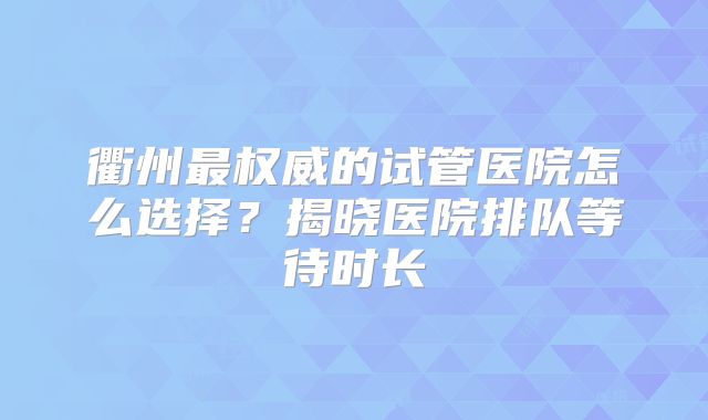 衢州最权威的试管医院怎么选择？揭晓医院排队等待时长